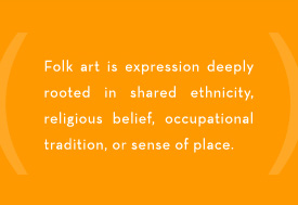 Folk Art is expression deeply rooted in shared ethnicity, religious belief, occupational tradition, or sense of place.